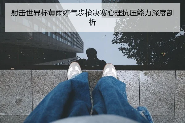 射击世界杯黄雨婷气步枪决赛心理抗压能力深度剖析