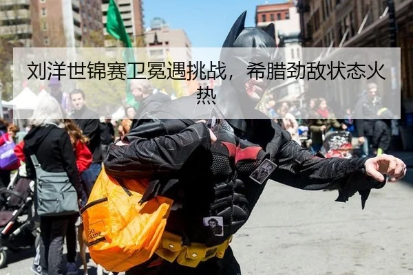 刘洋世锦赛卫冕遇挑战，希腊劲敌状态火热