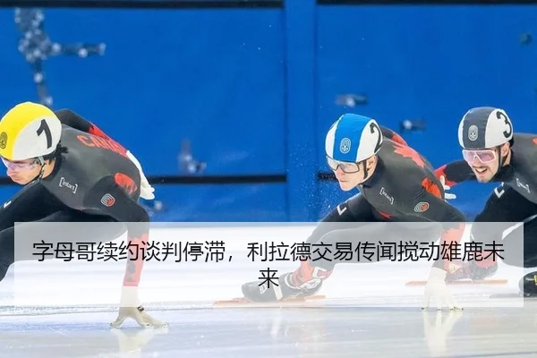 字母哥续约谈判停滞，利拉德交易传闻搅动雄鹿未来