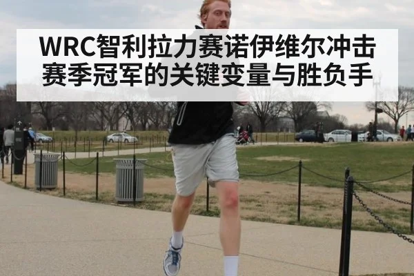 WRC智利拉力赛诺伊维尔冲击赛季冠军的关键变量与胜负手